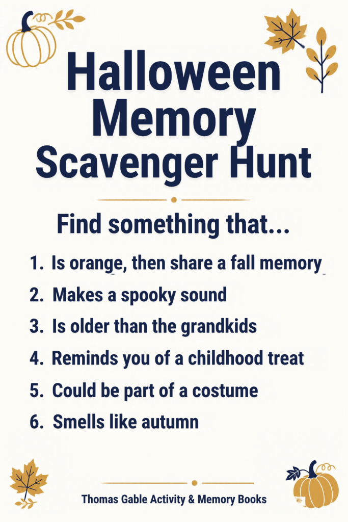 Halloween Memory Scavenger Hunt. Find something that... 1. Is orange, then share a fall memory. 2. Makes a spooky sound. 3. Is older than the grandkids. 4. Reminds you of a childhood treat. 5. Could be part of a costume. 6. Smells like autumn. Thomas Gable Activity & Memory Books.