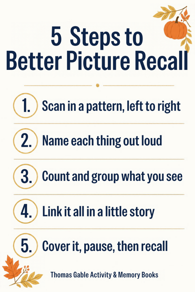 5 Steps to Better Picture Recall: 1. Scan in a pattern, left to right. 2. Name each thing out loud. 3. Count and group what you see. 4. Link it all in a little story. 5. Cover it, pause, then recall. Thomas Gable Activity & Memory Books.
