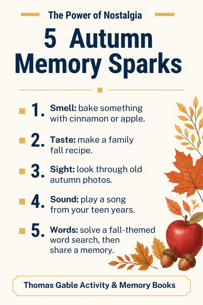 The Power of Nostalgia: 5 Autumn Memory Sparks. 1. Smell: bake something with cinnamon or apple. 2. Taste: make a family fall recipe. 3. Sight: look through old autumn photos. 4. Sound: play a song from your teen years. 5. Words: solve a fall-themed word search, then share a memory.