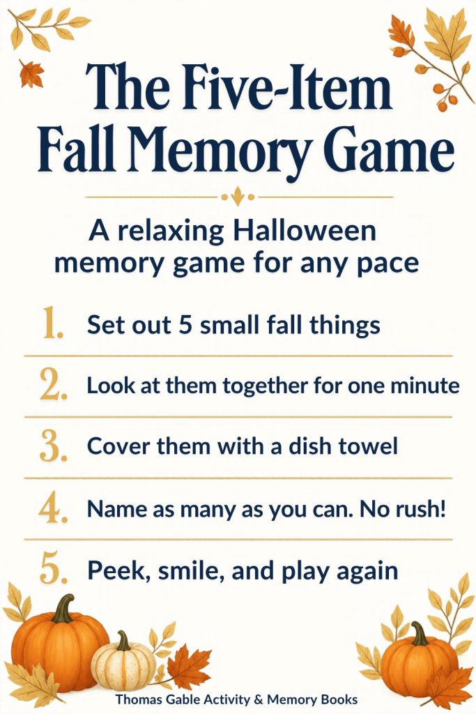 The Five-Item Fall Memory Game: A relaxing Halloween memory game for any pace. 1. Set out 5 small fall things. 2. Look at them together for one minute. 3. Cover them with a dish towel. 4. Name as many as you can. No rush! 5. Peek, smile, and play again. Thomas Gable Activity & Memory Books.