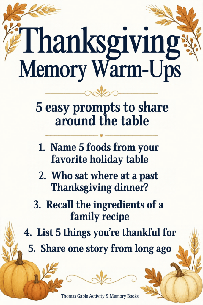 Thanksgiving Memory Warm-Ups: 5 easy prompts to share around the table. 1. Name 5 foods from your favorite holiday table. 2. Who sat where at a past Thanksgiving dinner? 3. Recall the ingredients of a family recipe. 4. List 5 things you're thankful for. 5. Share one story from long ago. Thomas Gable Activity & Memory Books.